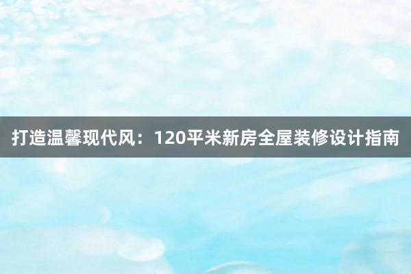 打造温馨现代风：120平米新房全屋装修设计指南